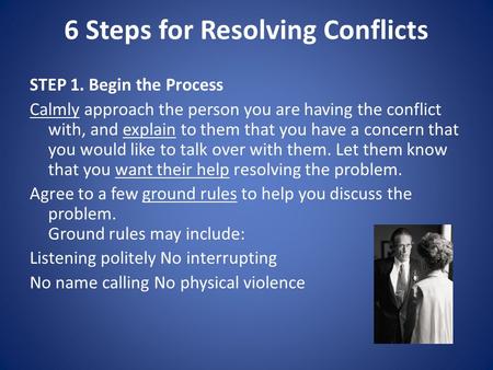 6 Steps for Resolving Conflicts STEP 1. Begin the Process Calmly approach the person you are having the conflict with, and explain to them that you have.