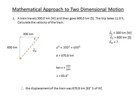Mathematical Approach to Two Dimensional Motion 1.A train travels 300.0 km [W] and then goes 600.0 km [S]. The trip takes 11.0 h. Calculate the velocity.