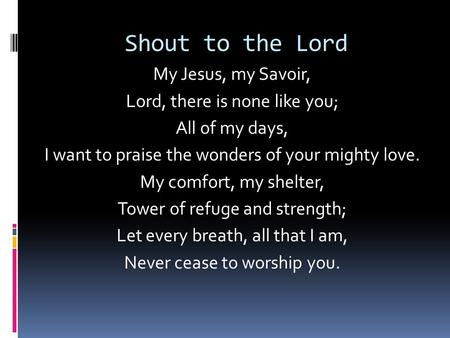 Shout to the Lord My Jesus, my Savoir, Lord, there is none like you; All of my days, I want to praise the wonders of your mighty love. My comfort, my shelter,