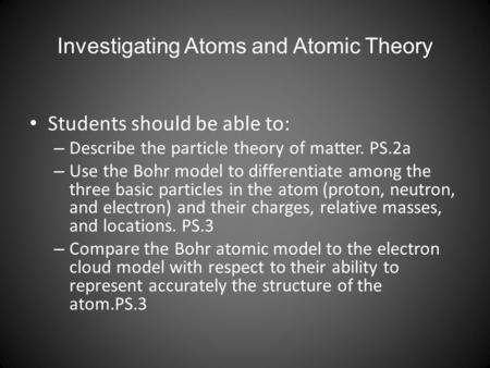 Investigating Atoms and Atomic Theory Students should be able to: – Describe the particle theory of matter. PS.2a – Use the Bohr model to differentiate.