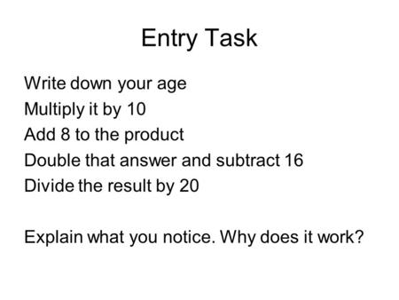 Entry Task Write down your age Multiply it by 10 Add 8 to the product Double that answer and subtract 16 Divide the result by 20 Explain what you notice.