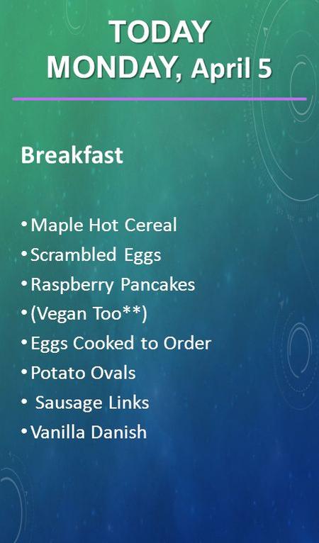 Breakfast Maple Hot Cereal Scrambled Eggs Raspberry Pancakes (Vegan Too**) Eggs Cooked to Order Potato Ovals Sausage Links Vanilla Danish TODAY MONDAY,