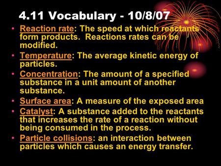 4.11 Vocabulary - 10/8/07 Reaction rate: The speed at which reactants form products. Reactions rates can be modified. Temperature: The average kinetic.