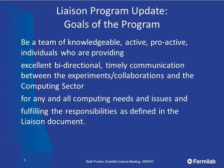 Ruth Pordes, Scientific Liaison Meeting, 1/9/2013 Liaison Program Update: Goals of the Program Be a team of knowledgeable, active, pro-active, individuals.