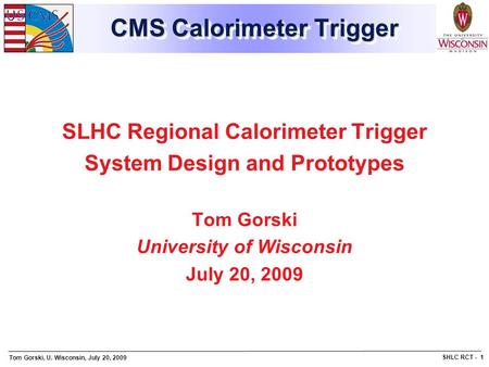 Tom Gorski, U. Wisconsin, July 20, 2009 SHLC RCT - 1 CMS Calorimeter Trigger SLHC Regional Calorimeter Trigger System Design and Prototypes Tom Gorski.