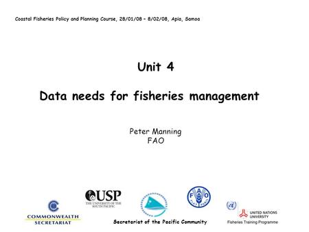 Unit 4 Data needs for fisheries management Peter Manning FAO Coastal Fisheries Policy and Planning Course, 28/01/08 – 8/02/08, Apia, Samoa Secretariat.