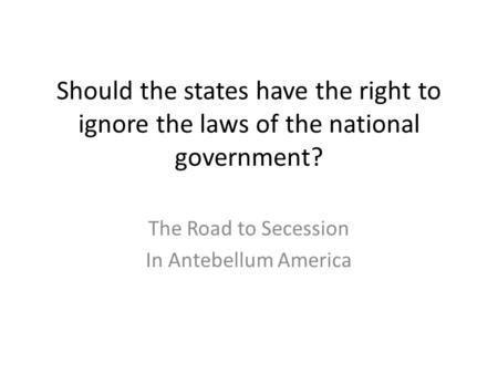 Should the states have the right to ignore the laws of the national government? The Road to Secession In Antebellum America.