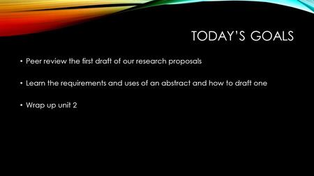 TODAY’S GOALS Peer review the first draft of our research proposals Learn the requirements and uses of an abstract and how to draft one Wrap up unit 2.