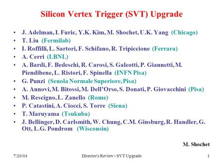 7/20/04Director's Review - SVT Upgrade1 Silicon Vertex Trigger (SVT) Upgrade J. Adelman, I. Furic, Y.K. Kim, M. Shochet, U.K. Yang (Chicago) T. Liu (Fermilab)