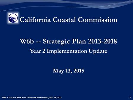 W6 B – S TRATEGIC P LAN Y EAR 2 I MPLEMENTATION U PDATE, M AY 13, 20151 California Coastal Commission W6b -- Strategic Plan 2013-2018 Year 2 Implementation.