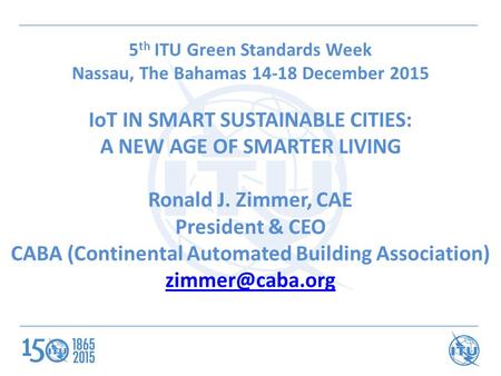 5 th ITU Green Standards Week Nassau, The Bahamas 14-18 December 2015 IoT IN SMART SUSTAINABLE CITIES: A NEW AGE OF SMARTER LIVING Ronald J. Zimmer, CAE.