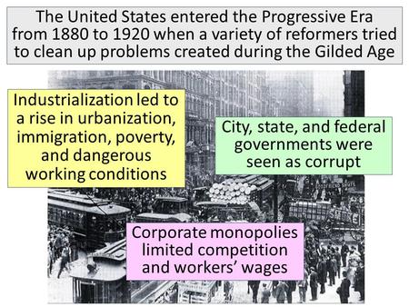 The United States entered the Progressive Era from 1880 to 1920 when a variety of reformers tried to clean up problems created during the Gilded Age Industrialization.