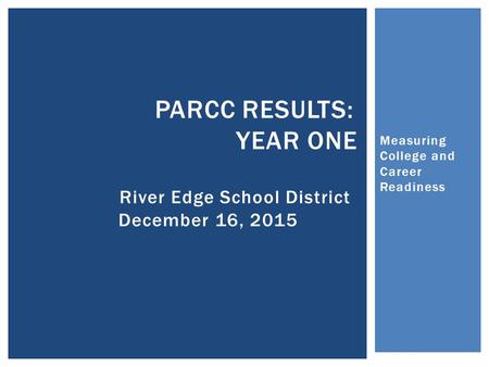 Measuring College and Career Readiness PARCC RESULTS: YEAR ONE River Edge School District December 16, 2015.