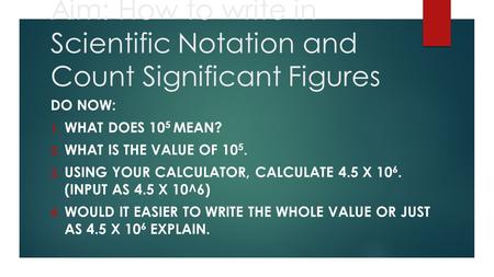 Aim: How to write in Scientific Notation and Count Significant Figures DO NOW: 1. WHAT DOES 10 5 MEAN? 2. WHAT IS THE VALUE OF 10 5. 3. USING YOUR CALCULATOR,