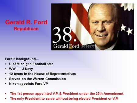 Gerald R. Ford Republican Ford’s background… U of Michigan Football star WW II - U Navy 12 terms in the House of Representatives Served on the Warren Commission.