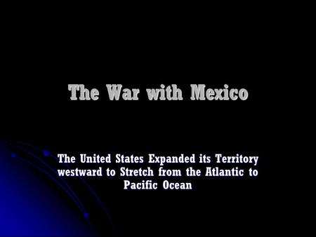 The War with Mexico The United States Expanded its Territory westward to Stretch from the Atlantic to Pacific Ocean.