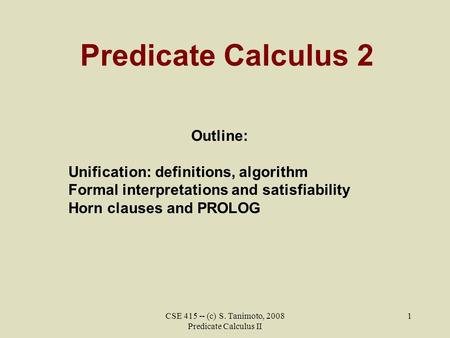 CSE 415 -- (c) S. Tanimoto, 2008 Predicate Calculus II 1 Predicate Calculus 2 Outline: Unification: definitions, algorithm Formal interpretations and satisfiability.