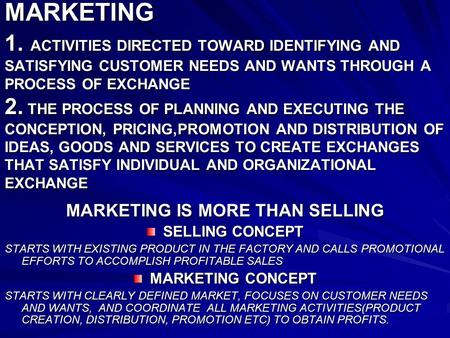 MARKETING 1. ACTIVITIES DIRECTED TOWARD IDENTIFYING AND SATISFYING CUSTOMER NEEDS AND WANTS THROUGH A PROCESS OF EXCHANGE 2. THE PROCESS OF PLANNING AND.