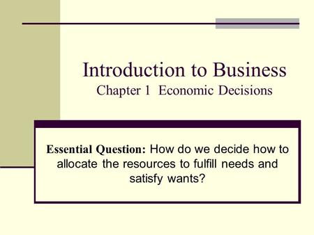 Introduction to Business Chapter 1 Economic Decisions Essential Question: How do we decide how to allocate the resources to fulfill needs and satisfy wants?