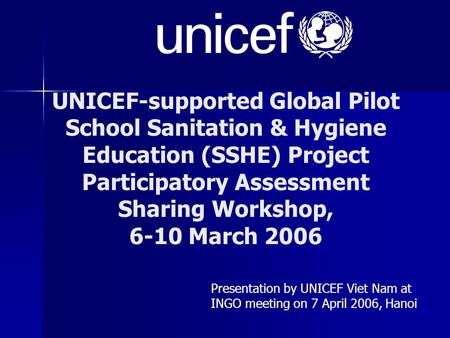 UNICEF-supported Global Pilot School Sanitation & Hygiene Education (SSHE) Project Participatory Assessment Sharing Workshop, 6-10 March 2006 Presentation.