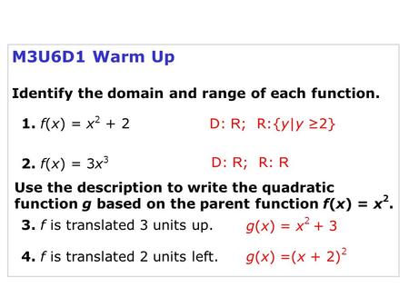 M3U6D1 Warm Up Identify the domain and range of each function. D: R ; R:{y|y ≥2} 1. f(x) = x 2 + 2 D: R ; R: R 2. f(x) = 3x 3 Use the description to write.