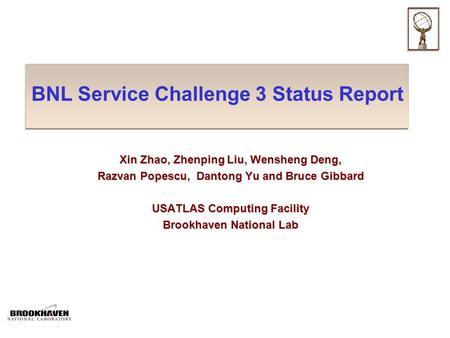 BNL Service Challenge 3 Status Report Xin Zhao, Zhenping Liu, Wensheng Deng, Razvan Popescu, Dantong Yu and Bruce Gibbard USATLAS Computing Facility Brookhaven.