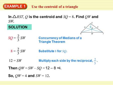 EXAMPLE 1 Use the centroid of a triangle SOLUTION SQ = 2 3 SW Concurrency of Medians of a Triangle Theorem 8 =8 = 2 3 SW Substitute 8 for SQ. 12 = SW Multiply.