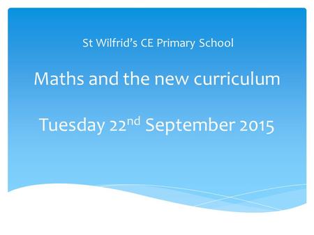 Maths and the new curriculum Tuesday 22 nd September 2015 St Wilfrid’s CE Primary School.