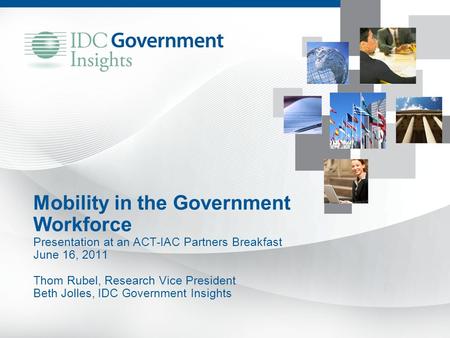 Mobility in the Government Workforce Presentation at an ACT-IAC Partners Breakfast June 16, 2011 Thom Rubel, Research Vice President Beth Jolles, IDC Government.