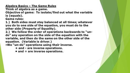 Algebra Basics – The Game Rules Think of algebra as a game. Objective of game: To isolate/find out what the variable is (equals). Game rules: 1.) Both.