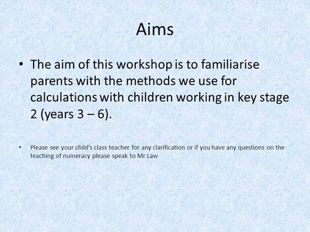 Aims The aim of this workshop is to familiarise parents with the methods we use for calculations with children working in key stage 2 (years 3 – 6). Please.