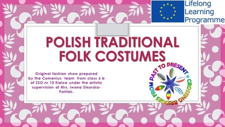 POLISH TRADITIONAL FOLK COSTUMES Original fashion show prepared by the Comenius team from class 6 b of ZSO nr 10 Kielce under the artistic supervision.