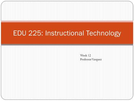 EDU 225: Instructional Technology Week 12 Professor Vasquez.