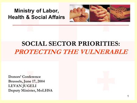 1 Ministry of Labor, Health & Social Affairs Donors’ Conference Brussels, June 17, 2004 LEVAN JUGELI Deputy Minister, MoLHSA SOCIAL SECTOR PRIORITIES: