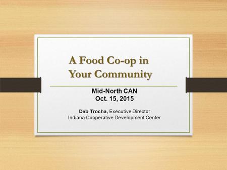 A Food Co-op in Your Community A Food Co-op in Your Community Mid-North CAN Oct. 15, 2015 Deb Trocha, Executive Director Indiana Cooperative Development.
