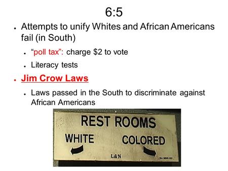 6:5 ● Attempts to unify Whites and African Americans fail (in South) ● “poll tax”: charge $2 to vote ● Literacy tests ● Jim Crow Laws ● Laws passed in.