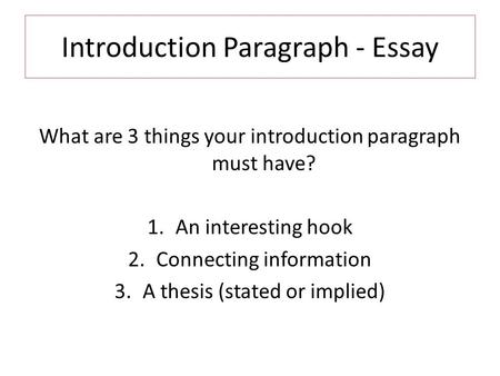 Introduction Paragraph - Essay What are 3 things your introduction paragraph must have? 1.An interesting hook 2.Connecting information 3.A thesis (stated.