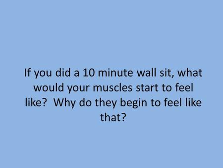 If you did a 10 minute wall sit, what would your muscles start to feel like? Why do they begin to feel like that?