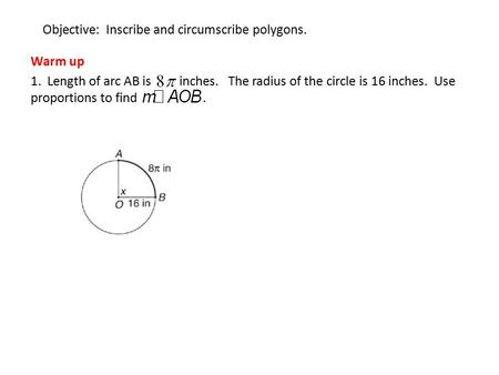 Objective: Inscribe and circumscribe polygons. Warm up 1. Length of arc AB is inches. The radius of the circle is 16 inches. Use proportions to find.