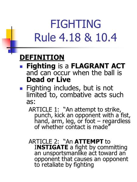 FIGHTING Rule 4.18 & 10.4 DEFINITION Fighting is a FLAGRANT ACT and can occur when the ball is Dead or Live Fighting includes, but is not limited to, combative.