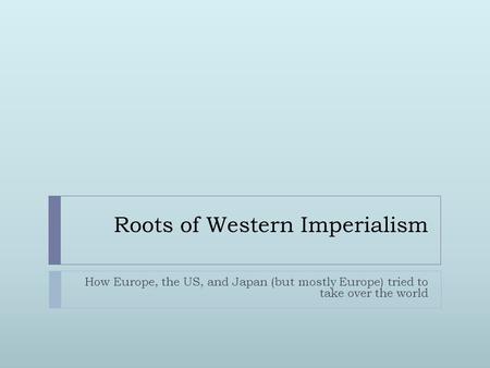 Roots of Western Imperialism How Europe, the US, and Japan (but mostly Europe) tried to take over the world.