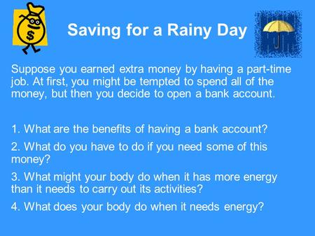 Saving for a Rainy Day Suppose you earned extra money by having a part-time job. At first, you might be tempted to spend all of the money, but then you.