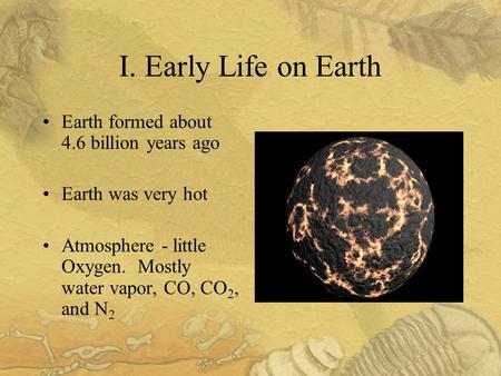 I. Early Life on Earth Earth formed about 4.6 billion years ago Earth was very hot Atmosphere - little Oxygen. Mostly water vapor, CO, CO 2, and N 2.
