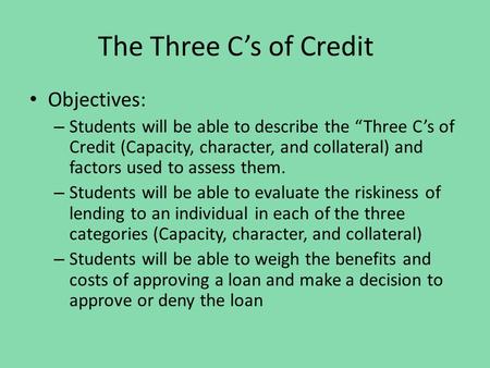 The Three C’s of Credit Objectives: – Students will be able to describe the “Three C’s of Credit (Capacity, character, and collateral) and factors used.