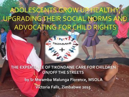 ADOLESCENTS GROW UP HEALTHY, UPGRADING THEIR SOCIAL NORMS AND ADVOCATING FOR CHILD RIGHTS THE EXPERIENCE OF TIKONDANE CARE FOR CHILDREN ON/OFF THE STREETS.