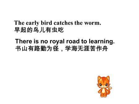 The early bird catches the worm. 早起的鸟儿有虫吃 There is no royal road to learning. 书山有路勤为径，学海无涯苦作舟.