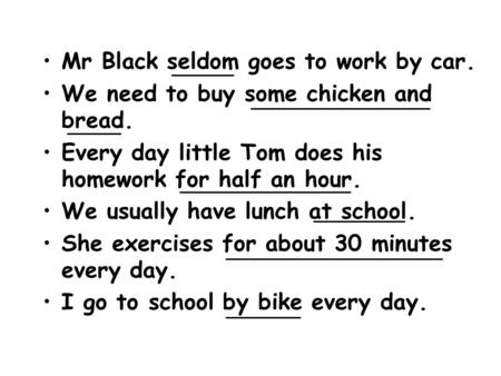 Mr Black seldom goes to work by car. We need to buy some chicken and bread. Every day little Tom does his homework for half an hour. We usually have lunch.