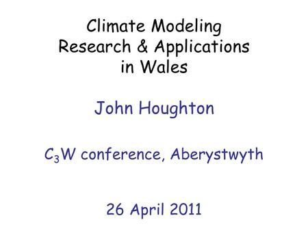 Climate Modeling Research & Applications in Wales John Houghton C 3 W conference, Aberystwyth 26 April 2011.
