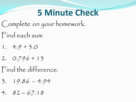 5 Minute Check Complete on your homework. Find each sum 1. 4.9 + 3.0 2. 0.796 + 13 Find the difference. 3. 19.86 - 4.94 4. 82 – 67.18.