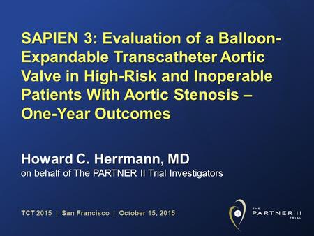 TCT 2015 | San Francisco | October 15, 2015 Howard C. Herrmann, MD on behalf of The PARTNER II Trial Investigators SAPIEN 3: Evaluation of a Balloon- Expandable.